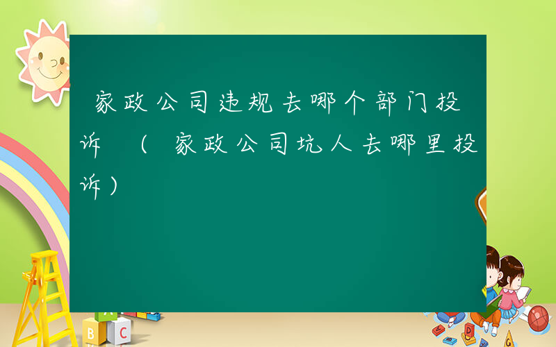 家政公司违规去哪个部门投诉 (家政公司坑人去哪里投诉)